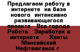 Предлагаем работу в интернете, на базе нового, интенсивно-развивающегося проекта - Все города Работа » Заработок в интернете   . Ханты-Мансийский,Нефтеюганск г.